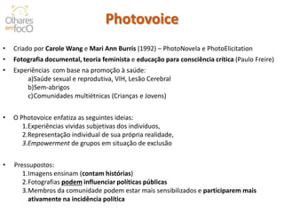 Photovoice 
•Criado por Carole Wang e Mari Ann Burris (1992) – PhotoNovela e PhotoElicitation 
•Fotografia documental, teoria feminista e educação para consciência crítica (Paulo Freire) 
•Experiências com base na promoção à saúde: 
a)Saúde sexual e reprodutiva, VIH, Lesão Cerebral 
b)Sem-abrigos 
c)Comunidades multiétnicas (Crianças e Jovens) 
•O Photovoice enfatiza as seguintes ideias: 
1.Experiências vividas subjetivas dos indivíduos, 
2.Representação individual de sua própria realidade, 
3.Empowerment de grupos em situação de exclusão 
•Pressupostos: 
1.Imagens ensinam (contam histórias) 
2.Fotografias podem influenciar políticas públicas 
3.Membros da comunidade podem estar mais sensibilizados e participarem mais ativamente na incidência política  