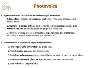 Photovoice 
•Objetivos retornos sociais do uso da metodologia photovoice : 
1.Capacitar as pessoas para registrar e refletir os recursos e preocupações comunitárias 
2.Promover o diálogo crítico e conhecimento sobre questões pessoais e da comunidade através de discussões em grupo das fotografias. 
3.Fornecer uma representação visual das experiências e dos problemas e encaminhar aos decisores políticos que se dedicam 
•Para que usar o Photovoice enquanto ação social? 
1.Para engajar uma comunidade ou grupo social 
2.Para descobrir os problemas comunitários. 
3.Para desenvolver competências e habilidades sociais e técnicas na comunidade. 
4.Para desenvolver um plano de ação para uma mudança estruturada. 
5.Para comunicar um problema. 
 