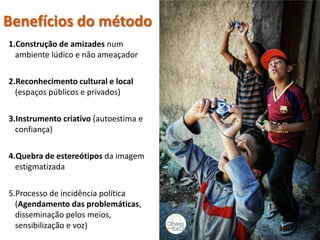 Benefícios do método 
1. 
Construção de amizades num ambiente lúdico e não ameaçador 
2. 
Reconhecimento cultural e local (espaços públicos e privados) 
3. 
Instrumento criativo (autoestima e confiança) 
4. 
Quebra de estereótipos da imagem estigmatizada 
5. 
Processo de incidência política (Agendamento das problemáticas, disseminação pelos meios, sensibilização e voz) 
 