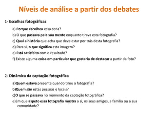 Níveis de análise a partir dos debates 
1- Escolhas fotográficas 
a) Porque escolheu essa cena? 
b) O que passava pela sua mente enquanto tirava esta fotografia? 
c) Qual a história que acha que deve estar por trás desta fotografia? 
d) Para si, o que significa esta imagem? 
e) Está satisfeito com o resultado? 
f) Existe alguma coisa em particular que gostaria de destacar a partir da foto? 
2- Dinâmica da captação fotográfica 
a)Quem estava presente quando tirou a fotografia? 
b)Quem são estas pessoas e locais? 
c)O que se passava no momento da captação fotográfica? 
e)Em que aspeto essa fotografia mostra a si, os seus amigos, a família ou a sua comunidade?  