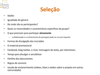 Seleção 
• 
Idades 
• 
igualdade de género 
• 
De onde são os participantes? 
• 
Quais as necessidades e características específicas do grupo? 
• 
O que precisam para participar ativamente 
– 
a alfabetização e o conhecimento do português pode ser um pré-requisito 
• 
Formas de divulgação das inscrições 
• 
O material promocional 
• 
Facebook, blog twitter, e-mail, mensagem de texto, por telemóveis. 
• 
Tempo para divulgar e sensibilizar 
• 
Partilha dos documentos 
• 
Regras de convívio 
• 
sessão de esclarecimento (vídeos, fotos e dados sobre o projeto em outras comunidade)  