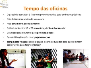 Tempo das oficinas 
• 
O papel do educador é fazer um projeto atrativo para ambos os públicos. 
• 
Não deixar uma atividade monótona 
• 
Algo dinâmico e entusiasmante 
• 
O ideal está entre 15 e 20 encontros, de 3 a 4 horas cada 
• 
Desmobilização durante para projetos longos 
• 
Desmobilização após para projetos curtos 
• 
Tempo para relações entre o grupo e com o educador para que se sintam confortáveis para falar e interagir  