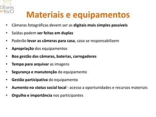 Materiais e equipamentos 
• 
Câmaras fotográficas devem ser as digitais mais simples possíveis 
• 
Saídas podem ser feitas em duplas 
• 
Poderão levar as câmeras para casa, caso se responsabilizem 
• 
Apropriação dos equipamentos 
• 
Boa gestão das câmaras, baterias, carregadores 
• 
Tempo para arquivar as imagens 
• 
Segurança e manutenção do equipamento 
• 
Gestão participativa do equipamento 
• 
Aumento no status social local - acesso a oportunidades e recursos materiais 
• 
Orgulho e importância nos participantes  
