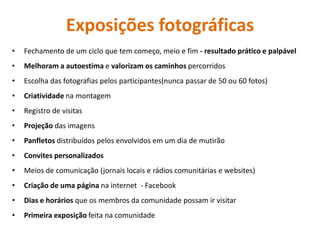 Exposições fotográficas 
• 
Fechamento de um ciclo que tem começo, meio e fim - resultado prático e palpável 
• 
Melhoram a autoestima e valorizam os caminhos percorridos 
• 
Escolha das fotografias pelos participantes(nunca passar de 50 ou 60 fotos) 
• 
Criatividade na montagem 
• 
Registro de visitas 
• 
Projeção das imagens 
• 
Panfletos distribuídos pelos envolvidos em um dia de mutirão 
• 
Convites personalizados 
• 
Meios de comunicação (jornais locais e rádios comunitárias e websites) 
• 
Criação de uma página na internet - Facebook 
• 
Dias e horários que os membros da comunidade possam ir visitar 
• 
Primeira exposição feita na comunidade  