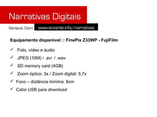 Equipamento disponível :: FinePix Z33WP - FujiFilm

 Foto, vídeo e áudio
 JPEG (10M) / .avi / .wav
 SD memory card (4GB)
 Zoom óptico: 3x / Zoom digital: 5,7x
 Foco – distância mínima: 8cm
 Cabo USB para download
 