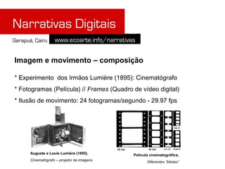 Imagem e movimento – composição

* Experimento dos Irmãos Lumière (1895): Cinematógrafo
* Fotogramas (Película) // Frames (Quadro de vídeo digital)
* Ilusão de movimento: 24 fotogramas/segundo - 29.97 fps




     Auguste e Louis Lumière (1895),       Película cinematográfica,
     Cinematógrafo – projetor de imagens          Diferentes “bitolas”
 