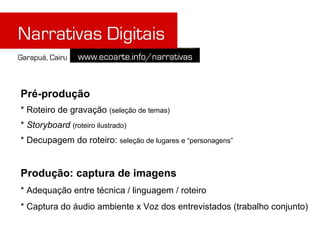 Pré-produção
* Roteiro de gravação (seleção de temas)
* Storyboard (roteiro ilustrado)
* Decupagem do roteiro: seleção de lugares e “personagens”


Produção: captura de imagens
* Adequação entre técnica / linguagem / roteiro
* Captura do áudio ambiente x Voz dos entrevistados (trabalho conjunto)
 