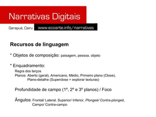 Recursos de linguagem

* Objetos de composição: paisagem, pessoa, objeto

* Enquadramento:
  Regra dos terços
  Planos: Aberto (geral), Americano, Médio, Primeiro plano (Close),
          Plano-detalhe (Superclose = explorar texturas)

  Profundidade de campo (1º, 2º e 3º planos) / Foco

  Ângulos: Frontal/ Lateral, Superior/ Inferior, Plongeé/ Contra-plongeé,
             Campo/ Contra-campo
 