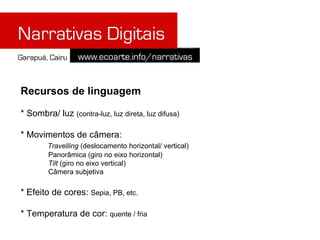 Recursos de linguagem

* Sombra/ luz (contra-luz, luz direta, luz difusa)

* Movimentos de câmera:
        Travelling (deslocamento horizontal/ vertical)
        Panorâmica (giro no eixo horizontal)
        Tilt (giro no eixo vertical)
        Câmera subjetiva

* Efeito de cores: Sepia, PB, etc.

* Temperatura de cor: quente / fria
 