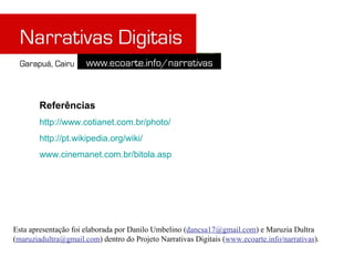 Referências
        http://www.cotianet.com.br/photo/
        http://pt.wikipedia.org/wiki/
        www.cinemanet.com.br/bitola.asp




Esta apresentação foi elaborada por Danilo Umbelino (dancsa17@gmail.com) e Maruzia Dultra
(maruziadultra@gmail.com) dentro do Projeto Narrativas Digitais (www.ecoarte.info/narrativas).
 