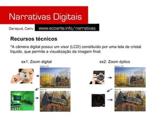 Recursos técnicos
*A câmera digital possui um visor (LCD) constituído por uma tela de cristal
líquido, que permite a visualização da imagem final.

      ex1: Zoom digital                            ex2: Zoom óptico
 