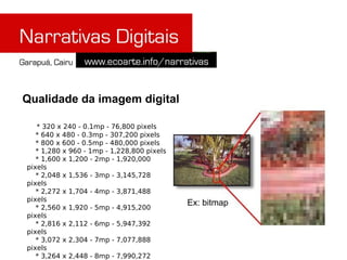 Qualidade da imagem digital

   * 320 x 240 - 0.1mp - 76,800 pixels
   * 640 x 480 - 0.3mp - 307,200 pixels
   * 800 x 600 - 0.5mp - 480,000 pixels
   * 1,280 x 960 - 1mp - 1,228,800 pixels
   * 1,600 x 1,200 - 2mp - 1,920,000
pixels
   * 2,048 x 1,536 - 3mp - 3,145,728
pixels
   * 2,272 x 1,704 - 4mp - 3,871,488
pixels
                                            Ex: bitmap
   * 2,560 x 1,920 - 5mp - 4,915,200
pixels
   * 2,816 x 2,112 - 6mp - 5,947,392
pixels
   * 3,072 x 2,304 - 7mp - 7,077,888
pixels
   * 3,264 x 2,448 - 8mp - 7,990,272
 
