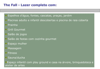 The Fall - Lazer completo com: Espelhos d’água, fontes, cascatas, praças, jardim Piscinas adulto e infantil descobertas e piscina de raia coberta Prainha Grill Gourmet Salão de jogos Salão de festas com cozinha gourmet Espaço mulher Massagem Fitness Sauna/ducha Espaço infantil com play ground e casa na árvore, brinquedoteca e atelier de artes 