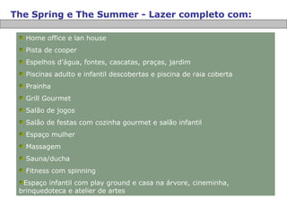 The Spring e The Summer - Lazer completo com: Home office e lan house Pista de cooper Espelhos d’água, fontes, cascatas, praças, jardim Piscinas adulto e infantil descobertas e piscina de raia coberta Prainha Grill Gourmet Salão de jogos Salão de festas com cozinha gourmet e salão infantil Espaço mulher Massagem Sauna/ducha Fitness com spinning Espaço infantil com play ground e casa na árvore, cineminha, brinquedoteca e atelier de artes 