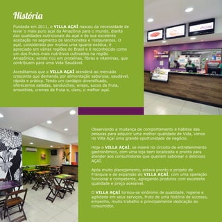 Históri 
Fundada em 2011, o VILLA AÇAÍ nasceu da necessidade de 
levar o mais puro açaí da Amazônia para o mundo, diante 
das qualidades nutricionais do açaí e de sua excelente 
aceitação no segmento de lanchonetes e restaurantes. O 
açaí, considerado por muitos uma iguaria exótica, é 
apreciado em várias regiões do Brasil e é reconhecido como 
um dos frutos mais nutritivos cultivados na região 
Amazônica, sendo rico em proteínas, fibras e vitaminas, que 
contribuem para uma Vida Saudável. 
Acreditamos que o VILLA AÇAÍ atenderá ao mercado 
crescente que demanda por alimentação saborosa, saudável, 
rápida e prática. Tendo um cardápio diversificado, 
oferecemos saladas, sanduíches, wraps, sucos da fruta, 
smoothies, cremes de fruta e, claro, o melhor açaí. 
Observando a mudança de comportamento e hábitos das 
pessoas para adquirir uma melhor qualidade de Vida, vimos 
no Villa Açaí uma grande oportunidade de negócio. 
Hoje o VILLA AÇAÍ, se insere no circuito de entretenimento 
gastronômico, com uma loja bem localizada e pronta para 
atender aos consumidores que queiram saborear o delicioso 
AÇAÍ. 
Após muito planejamento, estava pronto o projeto de 
Franquia e de expansão do VILLA AÇAÍ, com uma operação 
funcional e competente, agregando produtos com excelente 
qualidade e preço acessível. 
O VILLA AÇAÍ tornou-se sinônimo de qualidade, higiene e 
agilidade em seus serviços, fruto de uma história de sucesso, 
empenho, muito trabalho e principalmente dedicação ao 
consumidor. 
 