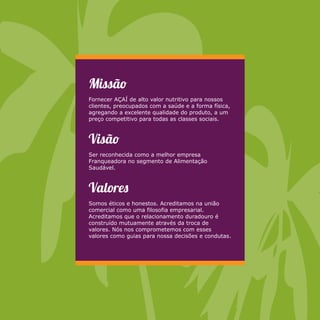 Missã 
Fornecer AÇAÍ de alto valor nutritivo para nossos 
clientes, preocupados com a saúde e a forma física, 
agregando a excelente qualidade do produto, a um 
preço competitivo para todas as classes sociais. 
Visã 
Ser reconhecida como a melhor empresa 
Franqueadora no segmento de Alimentação 
Saudável. 
Valore 
Somos éticos e honestos. Acreditamos na união 
comercial como uma filosofia empresarial. 
Acreditamos que o relacionamento duradouro é 
construído mutuamente através da troca de 
valores. Nós nos comprometemos com esses 
valores como guias para nossa decisões e condutas. 
 