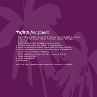 Perfi d franquead 
• Disponibilidade de tempo dedicado à operação e administração da unidade, 
inclusive em horários que não são comerciais: sábados, domingos 
e feriados; 
• Resilência resistente a períodos de tensão e stress; 
• Seguidor e respeitador dos padrões pré-estabelecidos; 
• Possuir conhecimentos básicos de praticas e técnicas comerciais; 
• Possuir Conhecimento básico de rotinas e práticas administrativa; 
• Possuir nível universitário (desejável); 
• Possuir capital integral disponível para montagem da loja; 
• Possuir Capital de Giro; 
• Ter ética profissional; 
• Idoneidade. 
Com esse perfil, nossos parceiros irão trilhar o caminho do sucesso! 
 