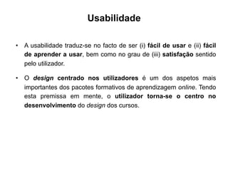 Usabilidade
•  A usabilidade traduz-se no facto de ser (i) fácil de usar e (ii) fácil
de aprender a usar, bem como no grau de (iii) satisfação sentido
pelo utilizador.
•  O design centrado nos utilizadores é um dos aspetos mais
importantes dos pacotes formativos de aprendizagem online. Tendo
esta premissa em mente, o utilizador torna-se o centro no
desenvolvimento do design dos cursos.
	
  
 