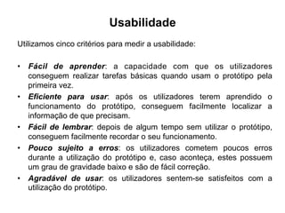 Usabilidade
Utilizamos cinco critérios para medir a usabilidade:
•  Fácil de aprender: a capacidade com que os utilizadores
conseguem realizar tarefas básicas quando usam o protótipo pela
primeira vez.
•  Eficiente para usar: após os utilizadores terem aprendido o
funcionamento do protótipo, conseguem facilmente localizar a
informação de que precisam.
•  Fácil de lembrar: depois de algum tempo sem utilizar o protótipo,
conseguem facilmente recordar o seu funcionamento.
•  Pouco sujeito a erros: os utilizadores cometem poucos erros
durante a utilização do protótipo e, caso aconteça, estes possuem
um grau de gravidade baixo e são de fácil correção.
•  Agradável de usar: os utilizadores sentem-se satisfeitos com a
utilização do protótipo.
 