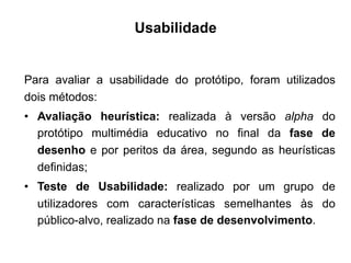 Usabilidade
Para avaliar a usabilidade do protótipo, foram utilizados
dois métodos:
•  Avaliação heurística: realizada à versão alpha do
protótipo multimédia educativo no final da fase de
desenho e por peritos da área, segundo as heurísticas
definidas;
•  Teste de Usabilidade: realizado por um grupo de
utilizadores com características semelhantes às do
público-alvo, realizado na fase de desenvolvimento.
	
  
 