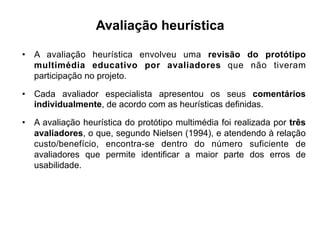Avaliação heurística
•  A avaliação heurística envolveu uma revisão do protótipo
multimédia educativo por avaliadores que não tiveram
participação no projeto.
•  Cada avaliador especialista apresentou os seus comentários
individualmente, de acordo com as heurísticas definidas.
•  A avaliação heurística do protótipo multimédia foi realizada por três
avaliadores, o que, segundo Nielsen (1994), e atendendo à relação
custo/benefício, encontra-se dentro do número suficiente de
avaliadores que permite identificar a maior parte dos erros de
usabilidade.
	
  
 