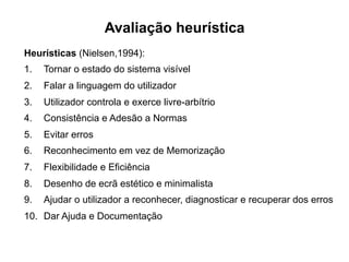 Avaliação heurística
Heurísticas (Nielsen,1994):
1.  Tornar o estado do sistema visível
2.  Falar a linguagem do utilizador
3.  Utilizador controla e exerce livre-arbítrio
4.  Consistência e Adesão a Normas
5.  Evitar erros
6.  Reconhecimento em vez de Memorização
7.  Flexibilidade e Eficiência
8.  Desenho de ecrã estético e minimalista
9.  Ajudar o utilizador a reconhecer, diagnosticar e recuperar dos erros
10.  Dar Ajuda e Documentação
	
  
 