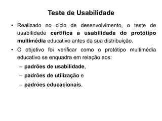 Teste de Usabilidade
•  Realizado no ciclo de desenvolvimento, o teste de
usabilidade certifica a usabilidade do protótipo
multimédia educativo antes da sua distribuição.
•  O objetivo foi verificar como o protótipo multimédia
educativo se enquadra em relação aos:
–  padrões de usabilidade,
–  padrões de utilização e
–  padrões educacionais.
	
  
 