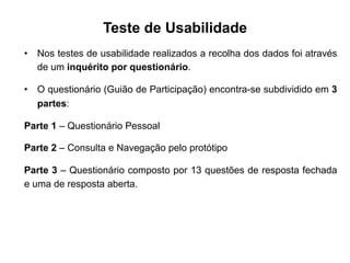 Teste de Usabilidade
•  Nos testes de usabilidade realizados a recolha dos dados foi através
de um inquérito por questionário.
•  O questionário (Guião de Participação) encontra-se subdividido em 3
partes:
Parte 1 – Questionário Pessoal
Parte 2 – Consulta e Navegação pelo protótipo
Parte 3 – Questionário composto por 13 questões de resposta fechada
e uma de resposta aberta.
	
  
 