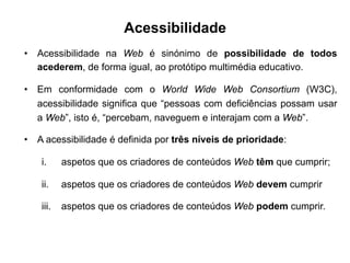 Acessibilidade
•  Acessibilidade na Web é sinónimo de possibilidade de todos
acederem, de forma igual, ao protótipo multimédia educativo.
•  Em conformidade com o World Wide Web Consortium (W3C),
acessibilidade significa que “pessoas com deficiências possam usar
a Web”, isto é, “percebam, naveguem e interajam com a Web”.
•  A acessibilidade é definida por três níveis de prioridade:
i.  aspetos que os criadores de conteúdos Web têm que cumprir;
ii.  aspetos que os criadores de conteúdos Web devem cumprir
iii.  aspetos que os criadores de conteúdos Web podem cumprir.
	
  
 