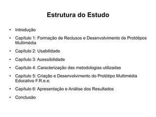 Estrutura do Estudo
•  Introdução
•  Capítulo 1: Formação de Reclusos e Desenvolvimento de Protótipos
Multimédia
•  Capítulo 2: Usabilidade
•  Capítulo 3: Acessibilidade
•  Capítulo 4: Caracterização das metodologias utilizadas
•  Capítulo 5: Criação e Desenvolvimento do Protótipo Multimédia
Educativo F.R.e.e.
•  Capítulo 6: Apresentação e Análise dos Resultados
•  Conclusão
 