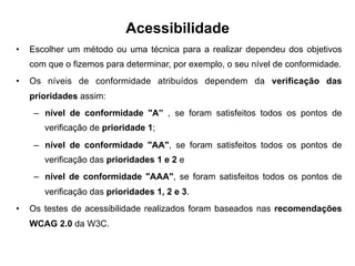 Acessibilidade
•  Escolher um método ou uma técnica para a realizar dependeu dos objetivos
com que o fizemos para determinar, por exemplo, o seu nível de conformidade.
•  Os níveis de conformidade atribuídos dependem da verificação das
prioridades assim:
–  nível de conformidade "A” , se foram satisfeitos todos os pontos de
verificação de prioridade 1;
–  nível de conformidade "AA", se foram satisfeitos todos os pontos de
verificação das prioridades 1 e 2 e
–  nível de conformidade "AAA", se foram satisfeitos todos os pontos de
verificação das prioridades 1, 2 e 3.
•  Os testes de acessibilidade realizados foram baseados nas recomendações
WCAG 2.0 da W3C.
 