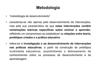 Metodologia
•  “metodologia de desenvolvimento”
•  caracteriza-se não apenas pelo desenvolvimento de intervenções,
mas pela sua característica de que estas intervenções contêm
reclamações teóricas específicas sobre ensinar e aprender,
refletindo um compromisso ao estabelecer as relações entre teoria,
protótipos criados e a prática educativa.
•  refere-se à investigação e ao desenvolvimento de intervenções
nas práticas educativas, a partir da construção de protótipos
multimédia educativos, possibilitando o delineamento de
conhecimentos sobre os processos de desenvolvimento e de
aprendizagem.
	
  
 