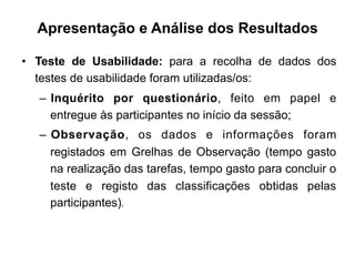 Apresentação e Análise dos Resultados
•  Teste de Usabilidade: para a recolha de dados dos
testes de usabilidade foram utilizadas/os:
–  Inquérito por questionário, feito em papel e
entregue às participantes no início da sessão;
–  Observação, os dados e informações foram
registados em Grelhas de Observação (tempo gasto
na realização das tarefas, tempo gasto para concluir o
teste e registo das classificações obtidas pelas
participantes).	
  
 
