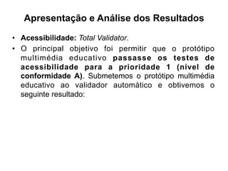 Apresentação e Análise dos Resultados
•  Acessibilidade: Total Validator.
•  O principal objetivo foi permitir que o protótipo
multimédia educativo passasse os testes de
acessibilidade para a prioridade 1 (nível de
conformidade A). Submetemos o protótipo multimédia
educativo ao validador automático e obtivemos o
seguinte resultado:
 