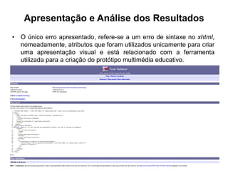 Apresentação e Análise dos Resultados
•  O único erro apresentado, refere-se a um erro de sintaxe no xhtml,
nomeadamente, atributos que foram utilizados unicamente para criar
uma apresentação visual e está relacionado com a ferramenta
utilizada para a criação do protótipo multimédia educativo.
 