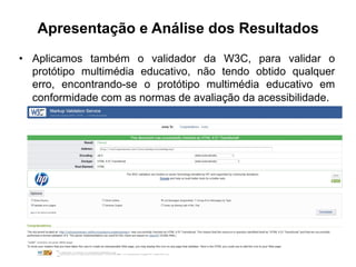 Apresentação e Análise dos Resultados
•  Aplicamos também o validador da W3C, para validar o
protótipo multimédia educativo, não tendo obtido qualquer
erro, encontrando-se o protótipo multimédia educativo em
conformidade com as normas de avaliação da acessibilidade.
 