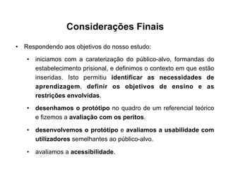 Considerações Finais
•  Respondendo aos objetivos do nosso estudo:
•  iniciamos com a caraterização do público-alvo, formandas do
estabelecimento prisional, e definimos o contexto em que estão
inseridas. Isto permitiu identificar as necessidades de
aprendizagem, definir os objetivos de ensino e as
restrições envolvidas.
•  desenhamos o protótipo no quadro de um referencial teórico
e fizemos a avaliação com os peritos.
•  desenvolvemos o protótipo e avaliamos a usabilidade com
utilizadores semelhantes ao público-alvo.
•  avaliamos a acessibilidade.
 