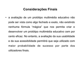 Considerações Finais
•  a avaliação de um protótipo multimédia educativo não
pode ser vista como algo fechado e exato, não existindo
nenhuma fórmula “mágica” que nos permita criar e
desenvolver um protótipo multimédia educativo cem por
cento eficaz. No entanto, a avaliação da sua usabilidade
e da sua acessibilidade permitirá que seja utilizado com
maior probabilidade de sucesso por parte dos
utilizadores finais.
 