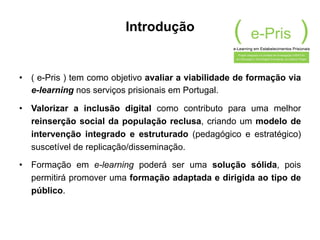 Introdução
•  ( e-Pris ) tem como objetivo avaliar a viabilidade de formação via
e-learning nos serviços prisionais em Portugal.
•  Valorizar a inclusão digital como contributo para uma melhor
reinserção social da população reclusa, criando um modelo de
intervenção integrado e estruturado (pedagógico e estratégico)
suscetível de replicação/disseminação.
•  Formação em e-learning poderá ser uma solução sólida, pois
permitirá promover uma formação adaptada e dirigida ao tipo de
público.
 