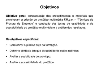 Objetivos
Objetivo geral: apresentação dos procedimentos e materiais que
envolveram a criação do protótipo multimédia F.R.e.e. – “Técnicas de
Procura de Emprego” e condução dos testes de usabilidade e de
acessibilidade ao protótipo multimédia e a análise dos resultados.
Os objetivos específicos:
•  Caraterizar o público-alvo da formação.
•  Definir o contexto em que os utilizadores estão inseridos.
•  Avaliar a usabilidade do protótipo.
•  Avaliar a acessibilidade do protótipo.
 