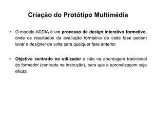 Criação do Protótipo Multimédia
•  O modelo ADDIA é um processo de design interativo formativo,
onde os resultados da avaliação formativa de cada fase podem
levar o designer de volta para qualquer fase anterior.
•  Objetivo centrado no utilizador e não na abordagem tradicional
do formador (centrada na instrução), para que a aprendizagem seja
eficaz.
 