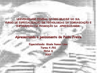 UNIVERSIDADE FEDERAL DO RIO GRANDE DO SUL CURSO DE ESPECIALIZAÇÃO EM TECNOLOGIAS DA COMUNICAÇÃO E INFORMAÇÃO NA PROMOÇÃO DA  APRENDIZAGEM. Apresentando o pensamento de Paulo Freire Especializada: Gisele Ramos Lima Turma 4 /RS PROA 8 2007 