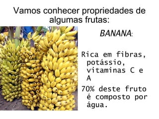 Vamos conhecer propriedades de algumas frutas: BANANA : Rica em fibras, potássio, vitaminas C e A 70% deste fruto é composto por água.  