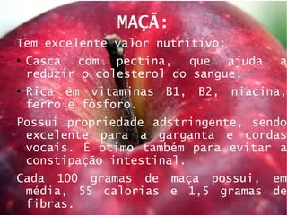 MAÇÃ: Tem excelente valor nutritivo: Casca com pectina, que ajuda a reduzir o colesterol do sangue.  Rica em vitaminas B1, B2, niacina, ferro e fósforo.  Possui propriedade adstringente, sendo excelente para a garganta e cordas vocais. É ótimo também para evitar a constipação intestinal.  Cada 100 gramas de maça possui, em média, 55 calorias e 1,5 gramas de fibras.  