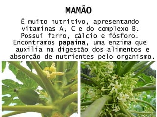 MAMÃO É muito nutritivo, apresentando vitaminas A, C e do complexo B.  Possui ferro, cálcio e fósforo. Encontramos  papaína , uma enzima que auxilia na digestão dos alimentos e absorção de nutrientes pelo organismo. 
