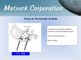 Ponto de Terminação de Rede
Transição entre o cabo de conexão ao
assinante e o COI (Cabo Óptico Interno);
Uso em ambiente externo;
Até 2 conexões.
FTTx PTO
 