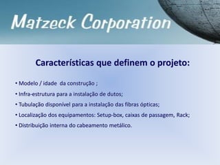 Características que definem o projeto:
• Modelo / idade da construção ;
• Infra-estrutura para a instalação de dutos;
• Tubulação disponível para a instalação das fibras ópticas;
• Localização dos equipamentos: Setup-box, caixas de passagem, Rack;
• Distribuição interna do cabeamento metálico.
 