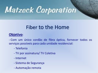 Objetivo:
- Com um único cordão de fibra óptica, fornecer todos os
serviços possíveis para cada unidade residencial:
- Telefonia
- TV por assinatura/ TV Coletiva
- Internet
- Sistema de Segurança
- Automação remota
Fiber to the Home
 