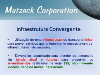 Infraestrutura Convergente
• Utilização de uma infraestrutura de transporte única
para prover serviços que anteriormente necessitavam de
infraestruturas independentes.
• Deverá ter capacidade para atender as demandas
de banda atual e futuras para preservar os
investimentos realizados na rede $$$, não havendo
necessidade de novas instalacoes.
 