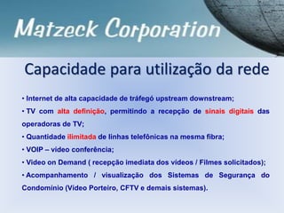Capacidade para utilização da rede
• Internet de alta capacidade de tráfegó upstream downstream;
• TV com alta definição, permitindo a recepção de sinais digitais das
operadoras de TV;
• Quantidade ilimitada de linhas telefônicas na mesma fibra;
• VOIP – vídeo conferência;
• Video on Demand ( recepção imediata dos vídeos / Filmes solicitados);
• Acompanhamento / visualização dos Sistemas de Segurança do
Condomínio (Vídeo Porteiro, CFTV e demais sistemas).
 